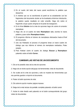 2. En el cuarto del texto del nuevo panel escribimos la palabra que
deseamos
3. A medida que se va escribiendo el panel se va actualizando con los
fragmentos del documento donde se ha localizado el término introducido,
la palabra queda resaltada en color amarillo. Haga clic sobre el
fragmento al que quiere dirigirse en el panel de navegación.
4. En la ficha Edición de la cinta de opciones haga clic sobre el comando
reemplazar.
5. Haga clic en el cuadro de texto Reemplazar con, escriba la nueva
palabra y puse sobre Reemplazar todos.
6. El programa informa el número de reemplazos efectuados hasta el final
del documento.
7. Una vez finalizado el proceso el programa lanza un nuevo cuadro de
dialogo que nos informa el número de reemplazos realizados. Pulse
aceptar.
8. Para finalizar cierre el cuadro de dialogo Buscar y Reemplazar
pulsando sobre el botón Cerrar.
CAMBIAR LAS VISTAS DE UN DOCUMENTO
1. Clic en la pestaña vista de la cinta de opciones
2. Haga clic en dicha opción del grupo de herramientas vista de documento
3. Se oculta así la cinta de opciones y solo se muestra las herramientas que
nos permite guardar e imprimir el documento.
4. Pulsar el botón opciones de vista
5. Clic sobre la opción mostrar página impresa
6. Salga de la vista lectura de pantalla completa pulsando el botón cerrar
7. Active la vista diseño web pulsando en el botón correspondiente del grupo
vistas de documentos
 