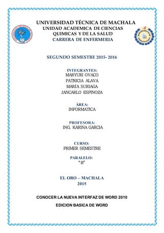 UNIVERSIDAD TÉCNICA DE MACHALA
UNIDAD ACADEMICA DE CIENCIAS
QUIMICAS Y DE LA SALUD
CARRERA DE ENFERMERIA
SEGUNDO SEMESTRE 2015- 2016
INTEGRANTES:
MARYURI OVACO
PATRICIA ALAVA
MARÍA SURIAGA
JANCARLO ESPINOZA
ÁREA:
INFORMATICA
PROFESORA:
ING. KARINA GARCIA
CURSO:
PRIMER SEMESTRE
PARALELO:
“B”
EL ORO – MACHALA
2015
CONOCER LA NUEVA INTERFAZ DE WORD 2010
EDICION BASICA DE WORD
 