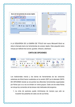 A LA IZQUIERDA DE LA BARRA DE TITULO del nuevo Microsoft Word se
sitúa la llamada barra de herramientas de acceso rápido. Esta pequeña barra
incluye por defecto tres iconos: guardar, rehacer y deshacer.
CINTA DE OPCIONES
Los tradicionales menús y las barras de herramientas de las versiones
anteriores de Word fueron sustituidos en la versión 2007 por la llamada CINTA
DE OPCIONES donde se encuentran las diferentes herramientas organizadas
por fichas que a su vez se dividen en varios grupos. Cada una de estas fichas
se incluye los comandos de las tareas más habituales del programa.
1. La cinta de opciones puede minimizarse de manera que solo se
muestren las pestañas de cada una de sus fichas.
 