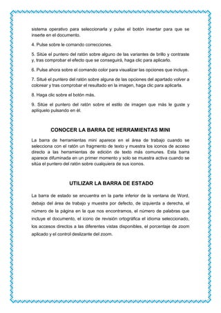 sistema operativo para seleccionarla y pulse el botón insertar para que se
inserte en el documento.
4. Pulse sobre le comando correcciones.
5. Sitúe el puntero del ratón sobre alguno de las variantes de brillo y contraste
y, tras comprobar el efecto que se conseguirá, haga clic para aplicarlo.
6. Pulse ahora sobre el comando color para visualizar las opciones que incluye.
7. Situé el puntero del ratón sobre alguna de las opciones del apartado volver a
colorear y tras comprobar el resultado en la imagen, haga clic para aplicarla.
8. Haga clic sobre el botón más.
9. Sitúe el puntero del ratón sobre el estilo de imagen que más le guste y
aplíquelo pulsando en él.
CONOCER LA BARRA DE HERRAMIENTAS MINI
La barra de herramientas mini aparece en el área de trabajo cuando se
selecciona con el ratón un fragmento de texto y muestra los iconos de acceso
directo a las herramientas de edición de texto más comunes. Esta barra
aparece difuminada en un primer momento y solo se muestra activa cuando se
sitúa el puntero del ratón sobre cualquiera de sus iconos.
UTILIZAR LA BARRA DE ESTADO
La barra de estado se encuentra en la parte inferior de la ventana de Word,
debajo del área de trabajo y muestra por defecto, de izquierda a derecha, el
número de la página en la que nos encontramos, el número de palabras que
incluye el documento, el icono de revisión ortográfica el idioma seleccionado,
los accesos directos a las diferentes vistas disponibles, el porcentaje de zoom
aplicado y el control deslizante del zoom.
 