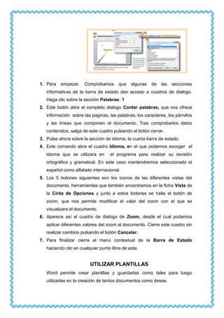 1. Para empezar. Comprobamos que algunas de las secciones
informativas de la barra de estado dan acceso a cuadros de dialogo.
Haga clic sobre la sección Palabras: 1
2. Este botón abre el completo dialogo Contar palabras, que nos ofrece
información sobre las paginas, las palabras, los caracteres, los párrafos
y las líneas que componen el documento. Tras comprobarlos datos
contenidos, salga de este cuadro pulsando el botón cerrar.
3. Pulse ahora sobre la sección de idioma, la cuarta barra de estado.
4. Este comando abre el cuadro Idioma, en el que podemos escoger el
idioma que se utilizara en el programa para realizar su revisión
ortográfica y gramatical. En este caso mantendremos seleccionado el
español como alfabeto internacional.
5. Los 5 botones siguientes son los iconos de las diferentes vistas del
documento, herramientas que también encontramos en la ficha Vista de
la Cinta de Opciones y junto a estos botones se halla el botón de
zoom, que nos permite modificar el valor del zoom con el que se
visualizara el documento.
6. Aparece así el cuadro de dialogo de Zoom, desde el cual podemos
aplicar diferentes valores del zoom al documento. Cierre este cuadro sin
realizar cambios pulsando el botón Cancelar.
7. Para finalizar cierre el menú contextual de la Barra de Estado
haciendo clic en cualquier punto libre de esta.
UTILIZAR PLANTILLAS
Word permite crear plantillas y guardarlas como tales para luego
utilizarlas en la creación de tantos documentos como desee.
 