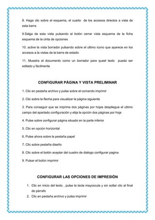 8. Haga clic sobre el esquema, el cuarto de los accesos directos a vista de
esta barra
9.Salga de esta vista pulsando el botón cerrar vista esquema de la ficha
esquema de la cinta de opciones
10. active la vista borrador pulsando sobre el ultimo icono que aparece en los
accesos a la vistas de la barra de estado
11. Muestra el documento como un borrador para queel texto pueda ser
editado y fácilmente
CONFIGURAR PÁGINA Y VISTA PRELIMINAR
1. Clic en pestaña archivo y pulse sobre el comando imprimir
2. Clic sobre la flecha para visualizar la página siguiente
3. Para conseguir que se imprima dos páginas por hojas despliegue el ultimo
campo del apartado configuración y elija la opción dos páginas por hoja
4. Pulse sobre configurar página situado en la parte inferior
5. Clic en opción horizontal
6. Pulse ahora sobre la pestaña papel
7. Clic sobre pestaña diseño
8. Clic sobre el botón aceptar del cuadro de dialogo configurar pagina
9. Pulsar el botón imprimir
CONFIGURAR LAS OPCIONES DE IMPRESIÓN
1. Clic en inicio del texto , pulse la tecla mayúscula y sin soltar clic al final
de párrafo
2. Clic en pestaña archivo y pulsa imprimir
 
