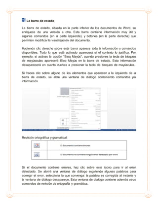 La barra de estado
La barra de estado, situada en la parte inferior de los documentos de Word, se
enriquece de una versión a otra. Esta barra contiene información muy útil y
algunos comandos (en la parte izquierda), y botones (en la parte derecha) que
permiten modificar la visualización del documento.
Haciendo clic derecho sobre esta barra aparece toda la información y comandos
disponibles. Todo lo que está activado aparecerá si el contexto lo justifica. Por
ejemplo, si activas la opción "Bloq Mayús", cuando presiones la tecla de bloqueo
de mayúsculas aparecerá Bloq Mayús en la barra de estado. Esta información
desaparecerá en cuanto vuelvas a presionar la tecla de bloqueo de mayúsculas.
Si haces clic sobre alguno de los elementos que aparecen a la izquierda de la
barra de estado, se abre una ventana de dialogo conteniendo comandos y/o
información.
Revisión ortográfica y gramatical:
Si el documento contiene errores, haz clic sobre este icono para ir al error
detectado. Se abrirá una ventana de diálogo sugiriendo algunas palabras para
corregir el error, selecciona la que convenga: la palabra es corregida al instante y
la ventana de diálogo desaparece. Esta ventana de dialogo contiene además otros
comandos de revisión de ortografía y gramática.
 