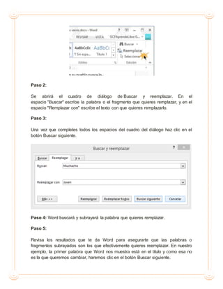 Paso 2:
Se abrirá el cuadro de diálogo de Buscar y reemplazar. En el
espacio "Buscar" escribe la palabra o el fragmento que quieres remplazar, y en el
espacio "Remplazar con" escribe el texto con que quieres remplazarlo.
Paso 3:
Una vez que completes todos los espacios del cuadro del diálogo haz clic en el
botón Buscar siguiente.
Paso 4: Word buscará y subrayará la palabra que quieres remplazar.
Paso 5:
Revisa los resultados que te da Word para asegurarte que las palabras o
fragmentos subrayados son los que efectivamente quieres reemplazar. En nuestro
ejemplo, la primer palabra que Word nos muestra está en el título y como esa no
es la que queremos cambiar, haremos clic en el botón Buscar siguiente.
 
