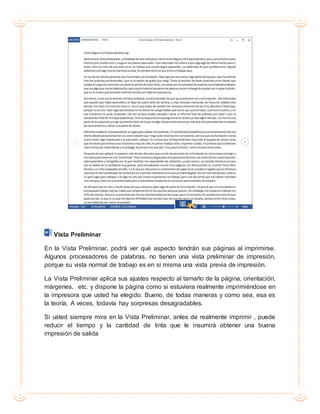 Vista Preliminar
En la Vista Preliminar, podrá ver qué aspecto tendrán sus páginas al imprimirse.
Algunos procesadores de palabras, no tienen una vista preliminar de impresión,
porque su vista normal de trabajo es en si misma una vista previa de impresión.
La Vista Preliminar aplica sus ajustes respecto al tamaño de la página, orientación,
márgenes, etc. y dispone la página como si estuviera realmente imprimiéndose en
la impresora que usted ha elegido. Bueno, de todas maneras y como sea, esa es
la teoría. A veces, todavía hay sorpresas desagradables.
Si usted siempre mira en la Vista Preliminar, antes de realmente imprimir , puede
reducir el tiempo y la cantidad de tinta que le insumirá obtener una buena
impresión de salida
 