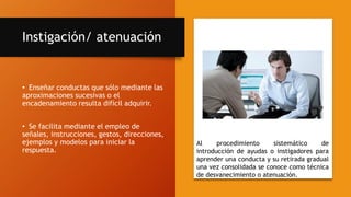 Instigación/ atenuación
• Enseñar conductas que sólo mediante las
aproximaciones sucesivas o el
encadenamiento resulta difícil adquirir.
• Se facilita mediante el empleo de
señales, instrucciones, gestos, direcciones,
ejemplos y modelos para iniciar la
respuesta.
Al procedimiento sistemático de
introducción de ayudas o instigadores para
aprender una conducta y su retirada gradual
una vez consolidada se conoce como técnica
de desvanecimiento o atenuación.
 