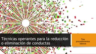 Técnicas operantes para la reducción
o eliminación de conductas
Tres
procedimientos
básicos
 