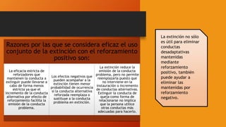 La extinción no sólo
es útil para eliminar
conductas
desadaptativas
mantenidas
mediante
reforzamiento
positivo, también
puede ayudar a
eliminar las
mantenidas por
reforzamiento
negativo.
Razones por las que se considera eficaz el uso
conjunto de la extinción con el reforzamiento
positivo son:
La eficacia estricta de
reforzadores que
mantienen la conducta a
extinguir puede llevarse a
cabo de forma menos
estricta ya que el
incremento de la conducta
alternativa por efecto de
reforzamiento facilita la
emisión de la conducta
problema.
Los efectos negativos que
pueden acompañar a la
extinción tienen menor
probabilidad de ocurrencia
si la conducta alternativa
reforzada reemplaza o
sustituye a la conducta
problema en extinción.
La extinción reduce la
emisión de la conducta
problema, pero no permite
reemplazarla puesto que
no interviene en la
instauración o incremento
de conductas alternativas.
Extinguir la conducta de
queja como forma de
relacionarse no implica
que la persona utilice
otras conductas más
adecuadas para hacerlo.
 