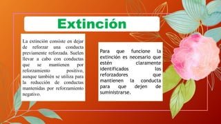 La extinción consiste en dejar
de reforzar una conducta
previamente reforzada. Suelen
llevar a cabo con conductas
que se mantienen por
reforzamiento positivo,
aunque también se utiliza para
la reducción de conductas
mantenidas por reforzamiento
negativo.
Para que funcione la
extinción es necesario que
estén claramente
identificados los
reforzadores que
mantienen la conducta
para que dejen de
suministrarse.
Extinción
 