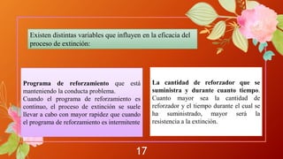 17
Existen distintas variables que influyen en la eficacia del
proceso de extinción:
Programa de reforzamiento que está
manteniendo la conducta problema.
Cuando el programa de reforzamiento es
continuo, el proceso de extinción se suele
llevar a cabo con mayor rapidez que cuando
el programa de reforzamiento es intermitente
La cantidad de reforzador que se
suministra y durante cuanto tiempo.
Cuanto mayor sea la cantidad de
reforzador y el tiempo durante el cual se
ha suministrado, mayor será la
resistencia a la extinción.
 