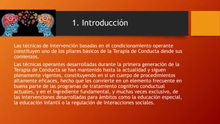 1. Introducción
Las técnicas de intervención basadas en el condicionamiento operante
constituyen uno de los pilares básicos de la Terapia de Conducta desde sus
comienzos.
Las técnicas operantes desarrolladas durante la primera generación de la
Terapia de Conducta se han mantenido hasta la actualidad y siguen
plenamente vigentes, constituyendo en si un cuerpo de procedimientos
altamente eficaces, hecho que les convierte en un elemento frecuente en
buena parte de las programas de tratamiento cognitivo conductual
actuales, y en el ingrediente fundamental, y muchas veces exclusivo, de
las intervenciones desarrolladas para ámbitos como la educación especial,
la educación infantil o la regulación de interacciones sociales.
 