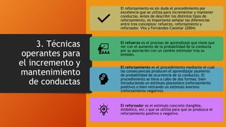 3. Técnicas
operantes para
el incremento y
mantenimiento
de conductas
El reforzamiento es sin duda el procedimiento por
excelencia que se utiliza para incrementar y mantener
conductas. Antes de describir los distintos tipos de
reforzamiento, es importante señalar las diferencias
entre tres conceptos: refuerzo, reforzamiento y
reforzador. Vila y Fernández-Castelar (2004)
El refuerzo es el proceso de aprendizaje que tiene que
ver con el aumento de la probabilidad de la conducta
por su asociación con un cambio estimular tras su
emisión.
El reforzamiento es el procedimiento mediante el cual
las consecuencias producen el aprendizaje (aumento
de probabilidad de ocurrencia de la conducta). El
procedimiento se lleva a cabo de dos formas: bien
introduciendo un estímulo placentero (reforzamiento
positivo) o bien retirando un estímulo aversivo
(reforzamiento negativo).
El reforzador es el estímulo concreto (tangible,
simbólico, etc.) que se utiliza para que se produzca el
reforzamiento positivo o negativo.
 
