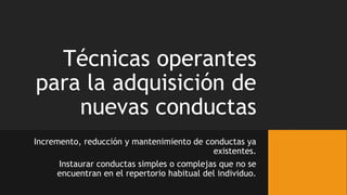 Técnicas operantes
para la adquisición de
nuevas conductas
Incremento, reducción y mantenimiento de conductas ya
existentes.
Instaurar conductas simples o complejas que no se
encuentran en el repertorio habitual del individuo.
 