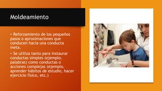 Moldeamiento
• Reforzamiento de los pequeños
pasos o aproximaciones que
conducen hacia una conducta
meta.
• Se utiliza tanto para instaurar
conductas simples (ejemplo.
palabras) como conductas o
acciones complejas (ejemplo.
aprender hábitos de estudio, hacer
ejercicio físico, etc.)
 