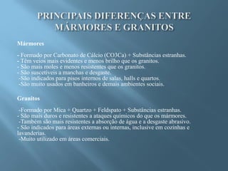 Mármores
- Formado por Carbonato de Cálcio (CO3Ca) + Substâncias estranhas.
- Têm veios mais evidentes e menos brilho que os granitos.
- São mais moles e menos resistentes que os granitos.
- São suscetíveis a manchas e desgaste.
 -São indicados para pisos internos de salas, halls e quartos.
 -São muito usados em banheiros e demais ambientes sociais.

Granitos
 -Formado por Mica + Quartzo + Feldspato + Substâncias estranhas.
- São mais duros e resistentes a ataques químicos do que os mármores.
 -Também são mais resistentes a absorção de água e a desgaste abrasivo.
- São indicados para áreas externas ou internas, inclusive em cozinhas e
lavanderias.
 -Muito utilizado em áreas comerciais.
 