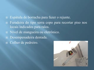    Espátula de borracha para fazer o rejunte.
   Furadeira do tipo serra copo para recortar piso nos
    locais indicados para ralos.
   Nível de mangueira ou eletrônico.
   Desempenadeira dentada.
   Colher de pedreiro.
 