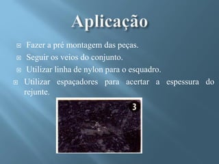     Fazer a pré montagem das peças.
    Seguir os veios do conjunto.
    Utilizar linha de nylon para o esquadro.
   Utilizar espaçadores para acertar a espessura do
    rejunte.
 