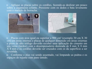   Aplique as placas sobre os cordões, fazendo-as deslizar um pouco
sobre a argamassa colante. Pressione com os dedos e bata levemente
com o martelo de borracha.




   Placas com área igual ou superior a 900 cm² (exemplo 30 cm X 30
cm) em áreas internas e placas de qualquer dimensão em áreas externas
e pisos de alto tráfego deverão receber uma aplicação do cimento em
seu verso (tardoz) com a desempenadeira denteada de 8 mm X 8 mm
X 8 mm e os cordões deverão ser cruzados com os da superfície a ser
revestida.
   Conforme o piso vai sendo assentado, vai limpando as pedras e os
espaços do rejunte com pano úmido.
 