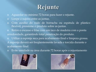    Aguardar no mínimo 72 horas para fazer o rejunte.
 Limpe a sujeira entre as juntas.

 Com auxílio do rodo de borracha ou espátula de plástico
    flexível, pressione o produto sobre as juntas.
 Retire o excesso e frise com um taco de madeira com a ponta

arredondada, garantindo total penetração do produto.
 Utilize a esponja seca para acabamento final e limpeza grossa.

A esponja deverá ser freqüentemente lavada e torcida durante o
acabamento final.
 Evite umidade na área durante 72 horas após o rejuntamento
 