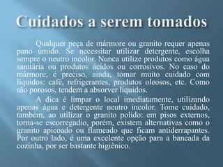 Qualquer peça de mármore ou granito requer apenas
pano úmido. Se necessitar utilizar detergente, escolha
sempre o neutro incolor. Nunca utilize produtos como água
sanitária ou produtos ácidos ou corrosivos. No caso do
mármore, é preciso, ainda, tomar muito cuidado com
líquidos: café, refrigerantes, produtos oleosos, etc. Como
são porosos, tendem a absorver líquidos.
      A dica é limpar o local imediatamente, utilizando
apenas água e detergente neutro incolor. Tome cuidado,
também, ao utilizar o granito polido: em pisos externos,
torna-se escorregadio, porém, existem alternativas como o
granito apicoado ou flameado que ficam antiderrapantes.
Por outro lado, é uma excelente opção para a bancada da
cozinha, por ser bastante higiênico.
 
