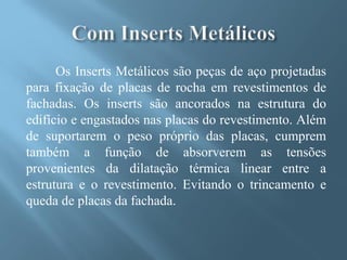 Os Inserts Metálicos são peças de aço projetadas
para fixação de placas de rocha em revestimentos de
fachadas. Os inserts são ancorados na estrutura do
edifício e engastados nas placas do revestimento. Além
de suportarem o peso próprio das placas, cumprem
também a função de absorverem as tensões
provenientes da dilatação térmica linear entre a
estrutura e o revestimento. Evitando o trincamento e
queda de placas da fachada.
 