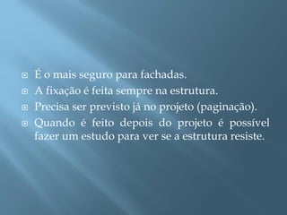    É o mais seguro para fachadas.
   A fixação é feita sempre na estrutura.
   Precisa ser previsto já no projeto (paginação).
   Quando é feito depois do projeto é possível
    fazer um estudo para ver se a estrutura resiste.
 