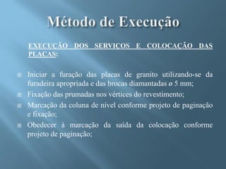 EXECUÇÃO DOS SERVIÇOS E COLOCAÇÃO DAS
    PLACAS:

   Iniciar a furação das placas de granito utilizando-se da
    furadeira apropriada e das brocas diamantadas ø 5 mm;
   Fixação das prumadas nos vértices do revestimento;
   Marcação da coluna de nível conforme projeto de paginação
    e fixação;
   Obedecer à marcação da saída da colocação conforme
    projeto de paginação;
 