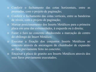    Conferir o fechamento das cotas horizontais, entre as
    prumadas, com o projeto de paginação;
   Conferir o fechamento das cotas verticais, entre as bandeiras
    de níveis, com o projeto de paginação;
   Marcar posicionamento dos Inserts Metálicos para a primeira
    placa em uma das extremidades, à esquerda ou à direita;
   Fazer o furo no concreto obedecendo a marcação do centro
    do obilongo do Insert Metálico;
   Executar a fixação dos conjuntos Inserts Metálicos ao
    concreto através da ancoragem do chumbador de expansão
    ao furo previamente feito no concreto;
   Encaixar a placa de granito aos Inserts Metálicos através dos
    seus furos previamente executados;
 