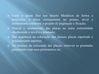    Fazer o ajuste fino nos Inserts Metálicos de forma a
    posicionar a placa corretamente no prumo, nível e
    alinhamento conforme o projeto de paginação e fixação;
   Marcar o alinhamento das placas na outra extremidade
    obedecendo o nível e a prumada;
   Dar seqüência na colocação das demais placas repetindo o
    procedimento anterior;
   Ao termino da colocação das placas, remover as prumadas
    juntamente com seus prisioneiros etc.
 