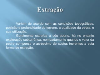 Variam de acordo com as condições topográficas,
posição e profundidade do terreno, a qualidade da pedra, e
sua utilização.
       Geralmente extraída a céu aberto, há no entanto
exploração subterrânea, nomeadamente quando o valor da
pedra compensa o acréscimo de custos inerentes a esta
forma de extração.
 