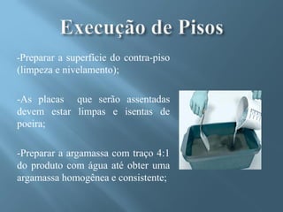 -Preparar a superfície do contra-piso
(limpeza e nivelamento);

-As placas que serão assentadas
devem estar limpas e isentas de
poeira;

-Preparar a argamassa com traço 4:1
do produto com água até obter uma
argamassa homogênea e consistente;
 