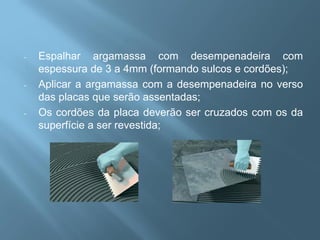 -   Espalhar argamassa com desempenadeira com
    espessura de 3 a 4mm (formando sulcos e cordões);
-   Aplicar a argamassa com a desempenadeira no verso
    das placas que serão assentadas;
-   Os cordões da placa deverão ser cruzados com os da
    superfície a ser revestida;
 