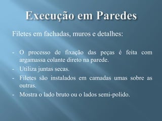 Filetes em fachadas, muros e detalhes:

- O processo de fixação das peças é feita com
  argamassa colante direto na parede.
- Utiliza juntas secas.
- Filetes são instalados em camadas umas sobre as
  outras.
- Mostra o lado bruto ou o lados semi-polido.
 