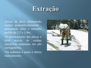 -Serras de disco diamantado
cortam perpendicularmente ,
procurando obter o tamanho
padrão de 2,3 x 1,4m;
-O afrouxamento das placas é
feito através de cunhas
mecânicas adaptadas nas pás
carregadeiras;
-Na indústria a pedra é aberta
manualmente;
 