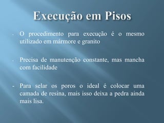 -   O procedimento para execução é o mesmo
    utilizado em mármore e granito

-   Precisa de manutenção constante, mas mancha
    com facilidade

- Para selar os poros o ideal é colocar uma
  camada de resina, mais isso deixa a pedra ainda
  mais lisa.
 