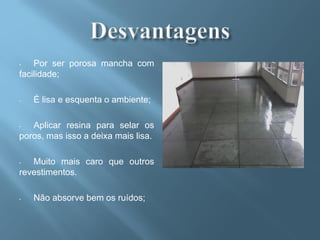 -   Por ser porosa mancha com
facilidade;

-   É lisa e esquenta o ambiente;

-  Aplicar resina para selar os
poros, mas isso a deixa mais lisa.

-  Muito mais caro que outros
revestimentos.

-   Não absorve bem os ruídos;
 