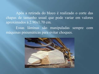 Após a retirada do bloco é realizado o corte das
chapas de tamanho usual que pode variar em valores
aproximados á 2.90x1.70 cm.
      Essas lâminas são manipuladas sempre com
máquinas pneumáticas para evitar choques.
 