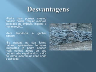 -Pedra mais porosa, mesmo
quando polida (requer maiores
cuidados de limpeza, higiene e
manutenção);

-Tem tendência      a   ganhar
odores;

-Se usadas na sua forma
natural, apresentam formatos
irregulares (a pedra aquece
mais numas zonas do que
outras), não espalhando o calor
de forma uniforme na zona onde
é aplicada.
 