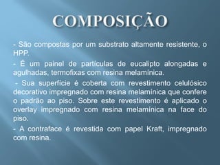 - São compostas por um substrato altamente resistente, o
HPP.
- É um painel de partículas de eucalipto alongadas e
agulhadas, termofixas com resina melamínica.
 - Sua superfície é coberta com revestimento celulósico
decorativo impregnado com resina melamínica que confere
o padrão ao piso. Sobre este revestimento é aplicado o
overlay impregnado com resina melamínica na face do
piso.
- A contraface é revestida com papel Kraft, impregnado
com resina.
 
