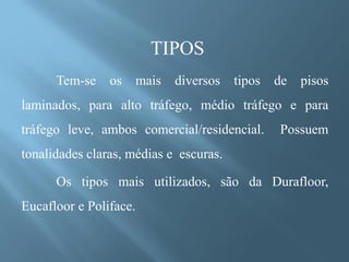 TIPOS
      Tem-se    os      mais   diversos   tipos   de   pisos
laminados, para alto tráfego, médio tráfego e para
tráfego leve, ambos comercial/residencial.        Possuem
tonalidades claras, médias e escuras.

      Os tipos mais utilizados, são da Durafloor,
Eucafloor e Poliface.
 
