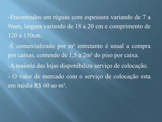 -Encontrados em réguas com espessura variando de 7 a
9mm, largura variando de 18 a 20 cm e comprimento de
120 a 150cm.
-É comercializado por m² entretanto é usual a compra
por caixas, contendo de 1,5 a 2m² do piso por caixa.
-A maioria das lojas disponibiliza serviço de colocação.
- O valor de mercado com o serviço de colocação esta
em média R$ 60 ao m².
 
