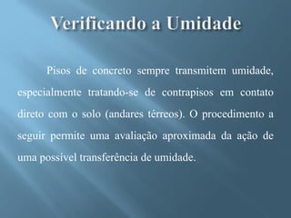 Pisos de concreto sempre transmitem umidade,
especialmente tratando-se de contrapisos em contato
direto com o solo (andares térreos). O procedimento a
seguir permite uma avaliação aproximada da ação de
uma possível transferência de umidade.
 