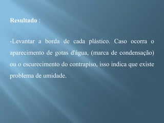 Resultado :


-Levantar a borda de cada plástico. Caso ocorra o
aparecimento de gotas d'água, (marca de condensação)
ou o escurecimento do contrapiso, isso indica que existe
problema de umidade.
 