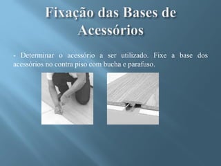 - Determinar o acessório a ser utilizado. Fixe a base dos
acessórios no contra piso com bucha e parafuso.
 