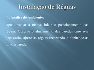 1. Análise do Ambiente:

Após instalar a manta, inicie o posicionamento das
réguas. Observe o alinhamento das paredes caso seja
necessário, ajuste as réguas recortando e alinhando-as
junto à parede.
 