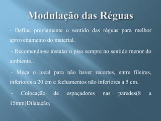 - Defina previamente o sentido das réguas para melhor
aproveitamento do material.
- Recomenda-se instalar o piso sempre no sentido menor do
ambiente..
- Meça o local para não haver recortes, entre fileiras,
inferiores a 20 cm e fechamentos não inferiores a 5 cm.
-   Colocação     de    espaçadores    nas    paredes(8   a
15mm)Dilatação;
 