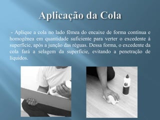 - Aplique a cola no lado fêmea do encaixe de forma contínua e
homogênea em quantidade suficiente para verter o excedente à
superfície, após a junção das réguas. Dessa forma, o excedente da
cola fará a selagem da superfície, evitando a penetração de
líquidos.
 