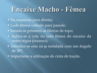 • Da esquerda para direita;
• Lado fêmea voltado para parede;
• Instala-se primeiro as fileiras de topo;
• Aplica-se a cola no lado fêmea do encaixe da
   outra régua (excesso);
• Introduz-se esta na ja instalada com um ângulo
   de 30°;
• Importante a utilização de cinta de tração.
 