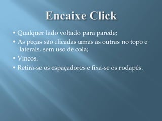 • Qualquer lado voltado para parede;
• As peças são clicadas umas as outras no topo e
  laterais, sem uso de cola;
• Vincos.
• Retira-se os espaçadores e fixa-se os rodapés.
 
