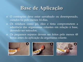    O contrapiso deve estar sarrafeado ou desempenado,
    curados há pelo menos 14 dias.
   Os resíduos como pó, óleo e tinta comprometem a
    aderência das argamassas colantes em relação à base,
    devendo ser retirados.
   Os pequenos reparos devem ser feitos pelo menos 48
    horas antes da aplicação da argamassa colante.
 